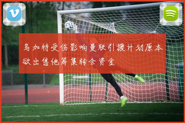 乌加特受伤影响曼联引援计划原本欲出售他筹集转会资金