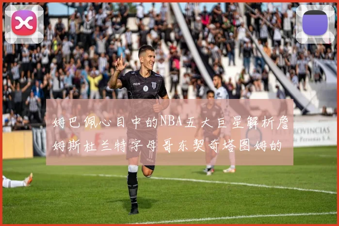 姆巴佩心目中的NBA五大巨星解析詹姆斯杜兰特字母哥东契奇塔图姆的独特魅力