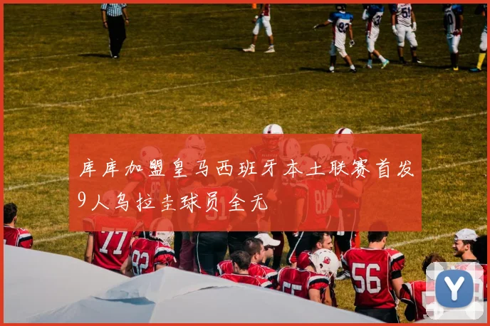 库库加盟皇马西班牙本土联赛首发9人乌拉圭球员全无