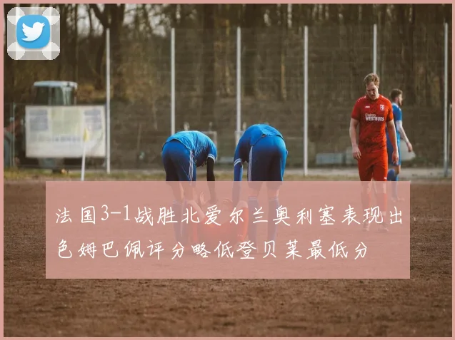 法国3-1战胜北爱尔兰奥利塞表现出色姆巴佩评分略低登贝莱最低分