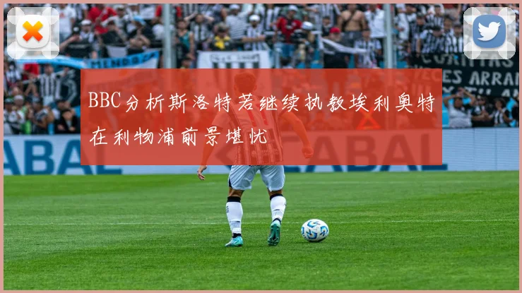 BBC分析斯洛特若继续执教埃利奥特在利物浦前景堪忧