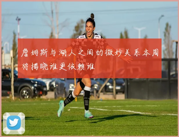 詹姆斯与湖人之间的微妙关系本周将揭晓谁更依赖谁