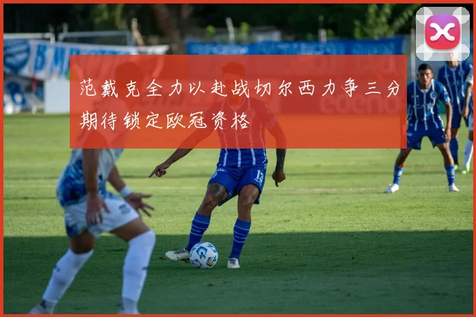范戴克全力以赴战切尔西力争三分期待锁定欧冠资格