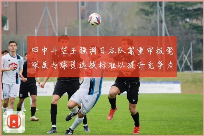 田中斗笠王强调日本队需重审板凳深度与球员选拔标准以提升竞争力