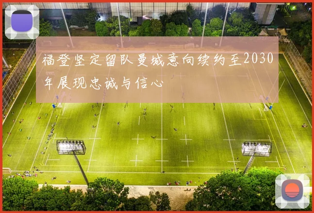 福登坚定留队曼城意向续约至2030年展现忠诚与信心