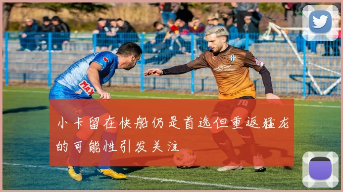 小卡留在快船仍是首选但重返猛龙的可能性引发关注