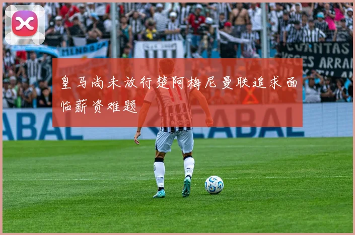 皇马尚未放行楚阿梅尼曼联追求面临薪资难题
