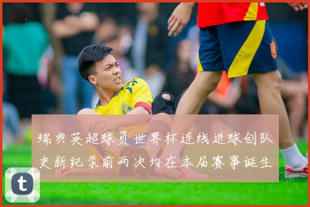 瑞典英超球员世界杯连线进球创队史新纪录前两次均在本届赛事诞生