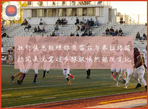 独行侠总经理称莫雷兹与弗拉格搭档完美无需过多球权依然能改变比赛局势
