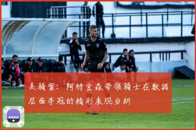 美骑蜜：阿特金森带领骑士在数据层面夺冠的精彩表现分析