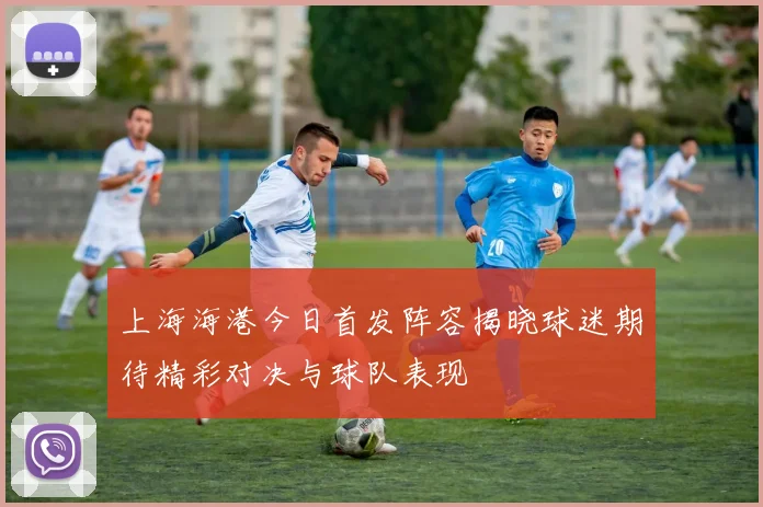 上海海港今日首发阵容揭晓球迷期待精彩对决与球队表现