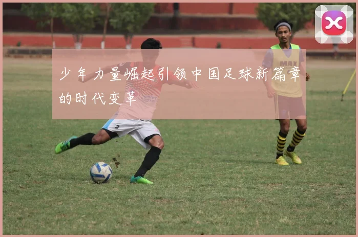 少年力量崛起引领中国足球新篇章的时代变革