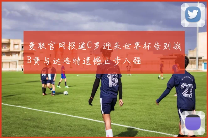 曼联官网报道C罗迎来世界杯告别战B费与达洛特遗憾止步八强