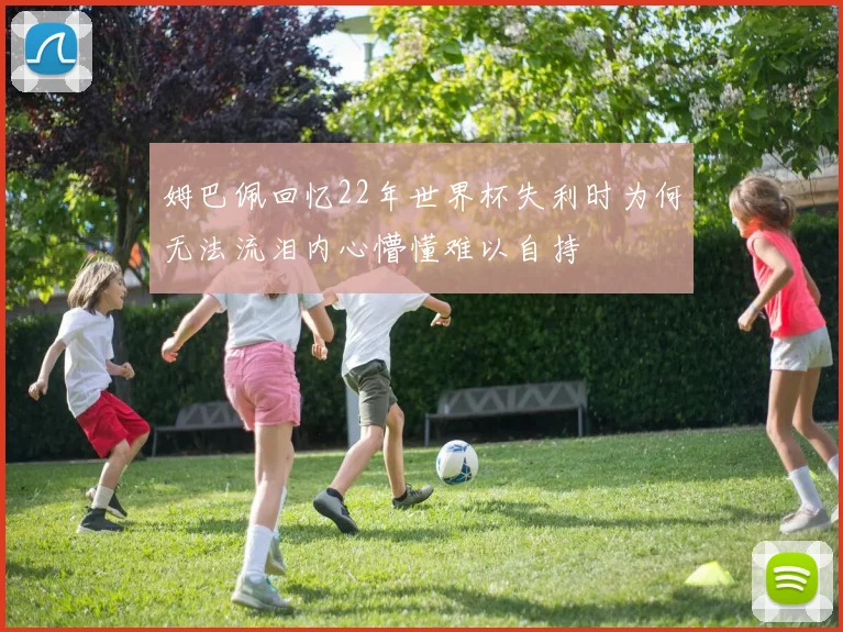 姆巴佩回忆22年世界杯失利时为何无法流泪内心懵懂难以自持