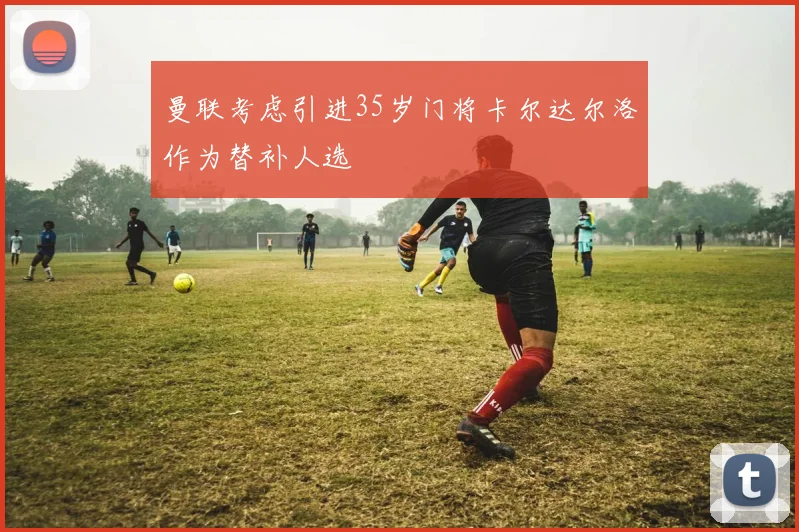 曼联考虑引进35岁门将卡尔达尔洛作为替补人选