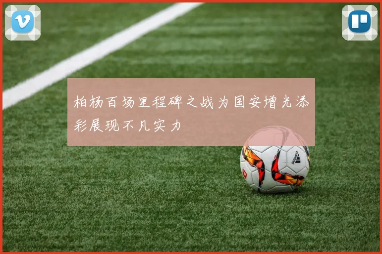 柏杨百场里程碑之战为国安增光添彩展现不凡实力