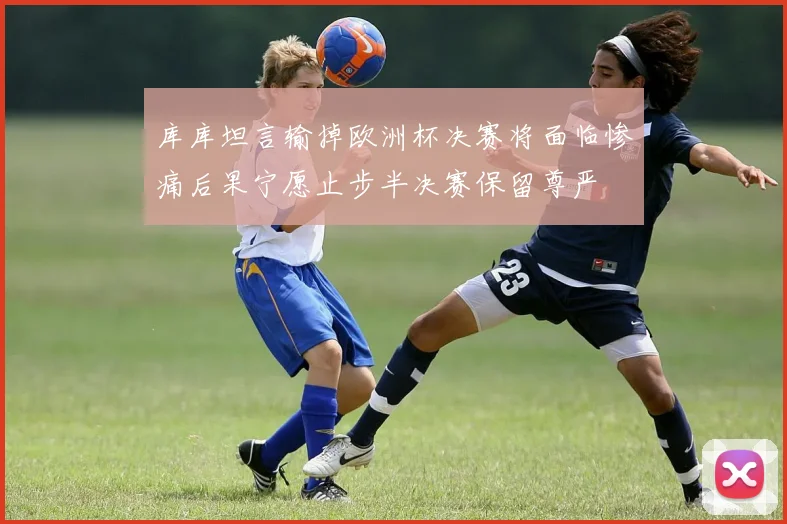 库库坦言输掉欧洲杯决赛将面临惨痛后果宁愿止步半决赛保留尊严