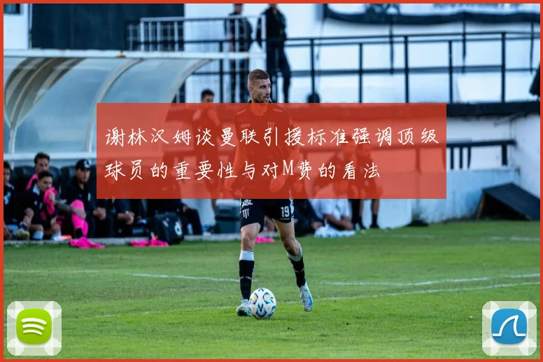 谢林汉姆谈曼联引援标准强调顶级球员的重要性与对M费的看法