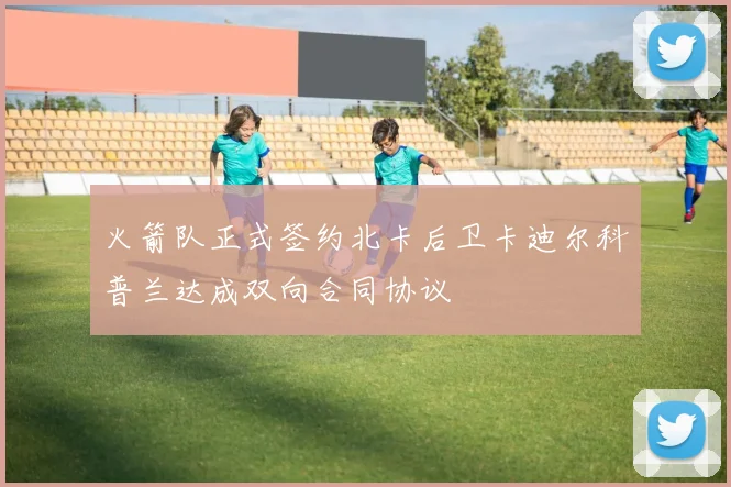 火箭队正式签约北卡后卫卡迪尔科普兰达成双向合同协议